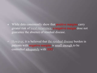  While data consistently show that positive margins carry
greater risk of local recurrence, a negative margin dose not
guarantee the absence of residual disease.
 However, it is believed that the residual disease burden in
patients with negative margins is small enough to be
controlled adequately with XRT.
 