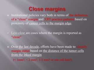  Institutional policies vary both in terms of the definition
of a “close” margin and XRT practice patterns based on
proximity of cancer cells to the margin edge.
 Less clear are cases where the margin is reported as
“close”
 Over the last decade, efforts have been made to classify
margin status based on the distance of the tumor cells
from the inked margin
(< 1mm?, < 2 mm?, 1-3 mm? or one cell line?)
 