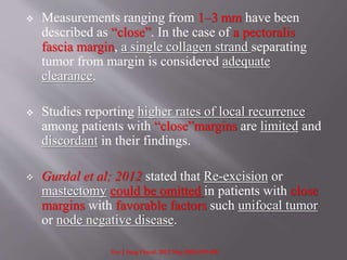  Measurements ranging from 1–3 mm have been
described as “close”. In the case of a pectoralis
fascia margin, a single collagen strand separating
tumor from margin is considered adequate
clearance.
 Studies reporting higher rates of local recurrence
among patients with “close”margins are limited and
discordant in their findings.
 Gurdal et al; 2012 stated that Re-excision or
mastectomy could be omitted in patients with close
margins with favorable factors such unifocal tumor
or node negative disease.
Eur J Surg Oncol. 2012 May;38(5):399-406
 