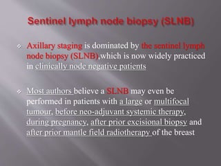  Axillary staging is dominated by the sentinel lymph
node biopsy (SLNB),which is now widely practiced
in clinically node negative patients
 Most authors believe a SLNB may even be
performed in patients with a large or multifocal
tumour, before neo-adjuvant systemic therapy,
during pregnancy, after prior excisional biopsy and
after prior mantle field radiotherapy of the breast
 
