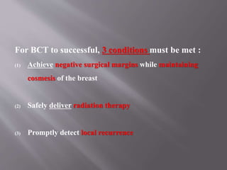 For BCT to successful, 3 conditions must be met :
(1) Achieve negative surgical margins while maintaining
cosmesis of the breast
(2) Safely deliver radiation therapy
(3) Promptly detect local recurrence
 