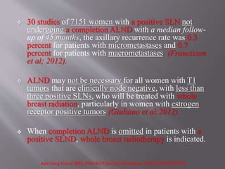 30 studies of 7151 women with a positive SLN not
undergoing a completion ALND with a median follow-
up of 45 months, the axillary recurrence rate was 0.3
percent for patients with micrometastases and 0.7
percent for patients with macrometastases (Francissen
et al; 2012).
 ALND may not be necessary for all women with T1
tumors that are clinically node negative, with less than
three positive SLNs, who will be treated with whole
breast radiation, particularly in women with estrogen
receptor positive tumors (Giuliano et al;2012).
 When completion ALND is omitted in patients with a
positive SLND, whole breast radiotherapy is indicated.
Ann Surg Oncol 2012; 19:4140 / Clin Exp Metastasis. 2012 Oct;29(7):687-92.
 