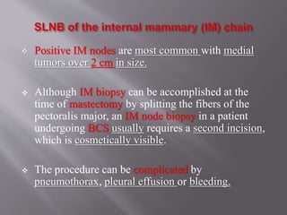  Positive IM nodes are most common with medial
tumors over 2 cm in size.
 Although IM biopsy can be accomplished at the
time of mastectomy by splitting the fibers of the
pectoralis major, an IM node biopsy in a patient
undergoing BCS usually requires a second incision,
which is cosmetically visible.
 The procedure can be complicated by
pneumothorax, pleural effusion or bleeding.
 