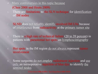  Many controversies in this topic because
(Chen 2008 and Heuts 2009)
1. There are limitations to the SLN technique for identification
of IM nodes
2. SLND does not reliably identify involved IM LNs because
of interference from radioactivity at the primary tumor site
3. There is a high rate of technical failure (20 to 39 percent) in
patients with parasternal hot spots on lymphoscintigraphy
4. Hot spots in the IM region do not always represent tumor
involvement
5. Some surgeons do not employ radiotracer injection and use
only an intraoperative injection of blue dye to identify the
sentinel nodes
J Clin Oncol 2008; 26:4981 / Eur J Surg Oncol 2009; 35:252.
 