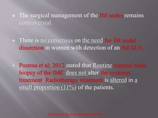 The surgical management of the IM nodes remains
controversial.
 There is no consensus on the need for IM nodal
dissection in women with detection of an IM SLN.
 Postma et al; 2012 stated that Routine sentinel node
biopsy of the IMC does not alter the systemic
treatment. Radiotherapy treatment is altered in a
small proportion (11%) of the patients.
Breast Cancer Res Treat. 2012 Jul;134(2):735-41.
 