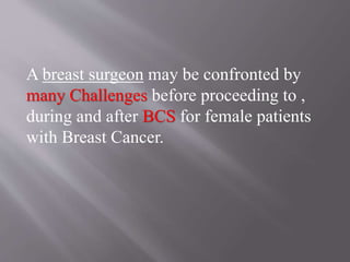 A breast surgeon may be confronted by
many Challenges before proceeding to ,
during and after BCS for female patients
with Breast Cancer.
 