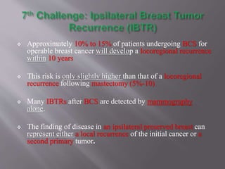  Approximately 10% to 15% of patients undergoing BCS for
operable breast cancer will develop a locoregional recurrence
within 10 years
 This risk is only slightly higher than that of a locoregional
recurrence following mastectomy (5%-10)
 Many IBTRs after BCS are detected by mammography
alone.
 The finding of disease in an ipsilateral preserved breast can
represent either a local recurrence of the initial cancer or a
second primary tumor.
 