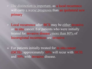  The distinction is important, as a local recurrence
will carry a worse prognosis than an ipsilateral new
primary.
 Local recurrence after BCS may be either invasive
or in situ cancer. For patients who were initially
treated for invasive disease, more than 80% of
locoregional recurrences are invasive
 For patients initially treated for in situ cancer
(DCIS), approximately 50% will recur with DCIS
and 50% with invasive disease.
 