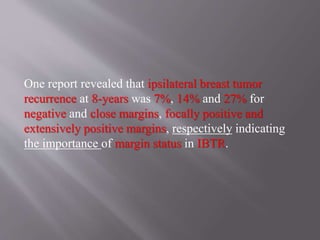 One report revealed that ipsilateral breast tumor
recurrence at 8-years was 7%, 14% and 27% for
negative and close margins, focally positive and
extensively positive margins, respectively indicating
the importance of margin status in IBTR.
 