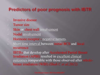 1. Invasive disease
2. Tumor size
3. Skin or chest wall involvement
4. Nodal involvement
5. Hormone receptor - negative tumors.
6. Short time interval between initial BCS and local
recurrence
7. IBTRs that develop after Accelerated Partial Breast
Irradiation (APBI) resulted in excellent clinical
outcomes comparable with those observed after whole-
breast irradiation (WBI) (Shah C et al;2012)
Clin Breast Cancer. 2012 Dec;12(6):392-7
 
