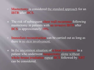  Mastectomy is considered the standard approach for an
IBTR after BCS.
 The risk of subsequent chest wall recurrence following
mastectomy in patients with an invasive IBTR after
BCS is approximately 10%.
 Immediate reconstruction can be carried out as long as
there is no skin involvement.
 In the uncommon situation of a local recurrence in a
patient who underwent lumpectomy alone without
whole-breast irradiation repeat BCS followed by XRT
can be considered.
 