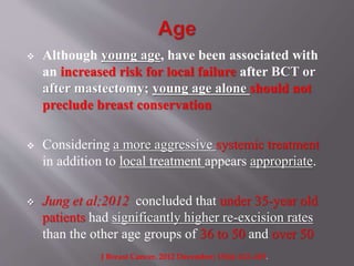  Although young age, have been associated with
an increased risk for local failure after BCT or
after mastectomy; young age alone should not
preclude breast conservation
 Considering a more aggressive systemic treatment
in addition to local treatment appears appropriate.
 Jung et al;2012 concluded that under 35-year old
patients had significantly higher re-excision rates
than the other age groups of 36 to 50 and over 50
J Breast Cancer. 2012 December; 15(4): 412–419.
 