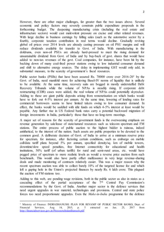 2
However, there are other major challenges, far greater than the two issues above. Several
economic and policy factors may severely constrain public expenditure proposals in the
forthcoming budget. The deepening manufacturing crisis (including the real estate and
infrastructure sectors) would cast malevolent pressure on excise and other related revenues.
With large decline in business earnings by falling sales (such as the automotive sector by a
fourth), corporate taxation contribution in real terms would decline. Gradually reviving
global oil prices over 2014 levels are already casting pressure on oil PSU margins and will
reduce dividends available for transfer to Govt. of India. With manufacturing in the
doldrums, even non-oil PSUs are already hard-pressed to meet the rising demand for
unsustainable dividend from Govt. of India and by buy-back of govt. shares that would have
added to non-tax revenues of the govt. Coal companies, for instance, have been hit by the
backing down of many coal-fired power stations owing to low industrial consumer demand
and shift to alternative energy sources. The delay in implementing GST would only add, in
substantial measure, to the scarcity of government’s fiscal resources.
Public sector banks (PSBs) that have been assured Rs. 70000 crore over 2016-201 by the
Govt. of India, need manifold more for achieving Basel-IV norms of liquidity that is unlikely
to be available. At the same time, recovery suits are bogged in mostly understaffed Debt
Recovery Tribunals while the volume of NPAs is steadily rising. If corporate debt
restructuring (CDR) cases were added, the real volume of NPAs could potentially skyrocket.
Adding to these are giant public deposits arising from remonetisation on which banks would
have to fork out 4-5% interest per annum. At the same time, lowering of lending rates for
commercial borrowers seems to have limited takers owing to low consumer demand. In
effect, the banks would be saddled with idle funds on which 4-5% interest at least would be
payable. Any further rise in US Federal bank rates carry a potential backward migration of
foreign investments in India, particularly those that have no long-term moorings.
A major set of reasons for the scarcity of government funds is the overweening emphasis on
revenue generation by sale/lease of state/natural resources such as telecom spectrum and FM
stations. The entire process of public auction to the highest bidder is ruinous, indeed
antithetical, to the interest of the nation. Such assets are public properties to be devoted to the
common good. A deliberate decision of Govt. of India to arrive at a minimum reserve price
for spectrum, for instance, after factoring certain conditions, such as embargo on mobile
call/data tariff plans beyond 5% per annum, specified density/sq. km of mobile towers,
downtime/slow speed penalties, free Internet connectivity for educational and health
institutions, 50% tariff (of urban tariffs) for rural and semi-rural areas, etc. would have
pegged price of spectrum to more realistic levels as would a reverse price auction from such
benchmark. This would also have partly offset malfeasance in very large revenue-sharing
deals and made monitoring of contracts relatively easier. This was a major reason why the
recent spectrum auction was able to collect barely 10% of the targeted license fee and which
left a gaping hole in the Union’s projected finances by nearly Rs. 6 lakh crore. This plagued
the auction of FM stations too.
Adding to this web, are pending wage revisions, both in the public sector as also in states as a
cascading effect of the partial acceptance of the 7th Central Pay Commission’s
recommendations by the Govt. of India. Another major sector is the defence services that
need urgent upgrades in war materiel, technologies and provisions. Central and state police
forces too need proportionate upgrades. Even the Make-in-India programme for the defence
1 Ministry of Finance: INDRADHANUSH: PLAN FOR REVAMP OF PUBLIC SECTOR BANKS, Dept. of
Financial Services, Aug 14, 2015, p. 5 extracted on Jan. 25, 2017 from
http://financialservices.gov.in/PressnoteIndardhanush.pdf
 
