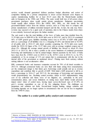 3
services would demand guaranteed defence purchase budget allocations and waiver of
competitive bidding for a private entrepreneur to invest several thousand crore Rupees in
captive manufacturing facilities for at least 20-25 years (like the Maruti-Suzuki ancillary
units in Gurugram in the 1980s and 1990s). The same would hold true of all sectors where
government purchases alone would sustain private manufacture. Budgetary uncertainties
would equally affect defence PSUs like GRSE, BEL, BDL, etc. that mostly live off
government-funded orders from the defence services, most so if they have to compete with
private manufacturers of military terrestrial transport and the like. In fact, the only way Make-
in-India may succeed is by a giant scale of operation, akin to the Chinese model, from where
it was evidently borrowed and given the Indian moniker.
The end result is that the total liabilities of the Govt. of India more than doubled from Rs.
31.59 lakh crore in 2008-09 to Rs. 66.89 lakh crore in 2015-162, and by 2013-14 constituted
46% of GDP general govt. liabilities (including states) rose to 65.30% of GDP while public
debt as a percentage of all liabilities rose to a whopping 87.30% and internal debt to 92.50%
of all public debt in 2014-15 with dated securities comprising Rs. 39.76 lakh crore nearly
double the 2010-110 figure of Rs. 21.57 lakh crore with an average weighted coupon rate of
about 8%. Although the average annual growth of liabilities has slowed to about 8% from
2012-13 to 2015-16, this is more a pointer to the severe limitations of continued government
borrowing and indebtedness to fuel its annual budget. Interest payments by the Govt. of India
have risen from Rs. 234022 crore in 2010-11 to Rs. 427011 crore in 2014-15, i.e. by 55%
cumulatively or by an average of 11% per annum that is commensurate with the rise in the
internal debt of the government as mentioned above3. Printing more fresh currency without
stoking inflation is not an alternative either.
RBI, commercial banks and insurance companies account for 70% of all dated securities in
2013-14. Although commercial banks are now flush with funds arising from remonetisation,
yet the omnipresent danger is that future govt. borrowings could actually end up as revenue
expenditure and contribute little to growth of GDP. With India’s GDP projected to fall by at
least a percentage in 2016-17 and 2017-18, the percentage of borrowings and repayments
would proportionately rise. Declining central revenues, delays in GST implementation, rising
cost of tax collection and future wave of tax litigation, etc., particularly in the post-
remonetisation phase, and severe limitations on raising taxes much further would adversely
impact states’ share of central taxes, leaving major across-the-board caps of 25-30% on
govt.’s revenue expenditure as one of the few mitigating factors. The challenges are
gargantuan and solutions not facile. Second-hand bargain hunting, vintage solutions and
accounting ingenuity are no longer options in circumstances that are not far less in magnitude
from the 1990-91 crises.
The author is a senior public policy analyst and commentator
2 Ministry of Finance: DEBT POSITION OF THE GOVERNMENT OF INDIA, extracted on Jan. 25, 2017
from http://indiabudget.nic.in/budget2015-2016/ub2015-16/rec/annex5.pdf
3 _______________; Ststus paper of Government Debt, dec., 2014 extracted on Jan. 25, 2017 from
http://finmin.nic.in/reports/govt_debt_2014.pdf
 