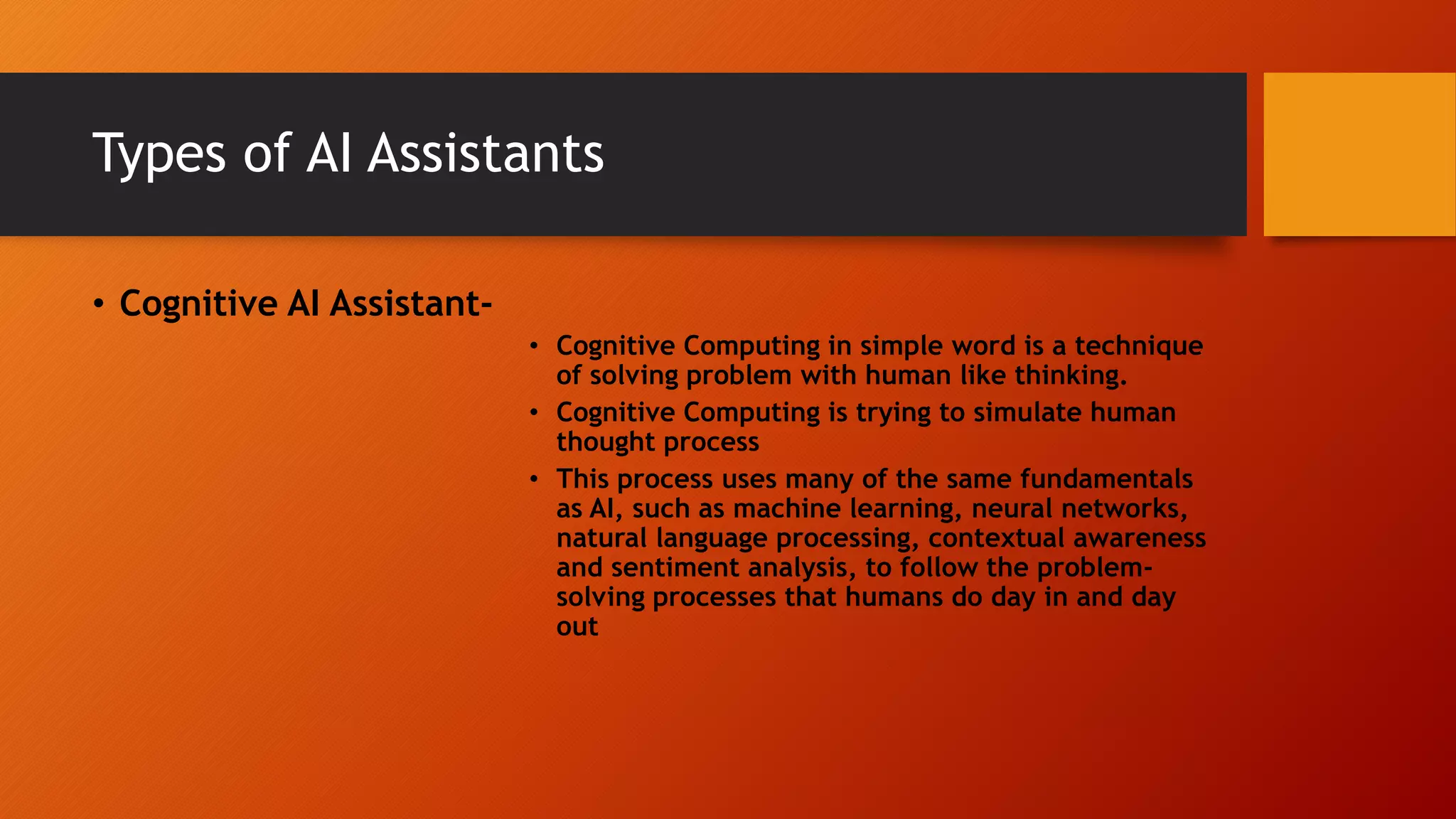 Types of AI Assistants
• Cognitive AI Assistant-
• Cognitive Computing in simple word is a technique
of solving problem with human like thinking.
• Cognitive Computing is trying to simulate human
thought process
• This process uses many of the same fundamentals
as AI, such as machine learning, neural networks,
natural language processing, contextual awareness
and sentiment analysis, to follow the problem-
solving processes that humans do day in and day
out
 