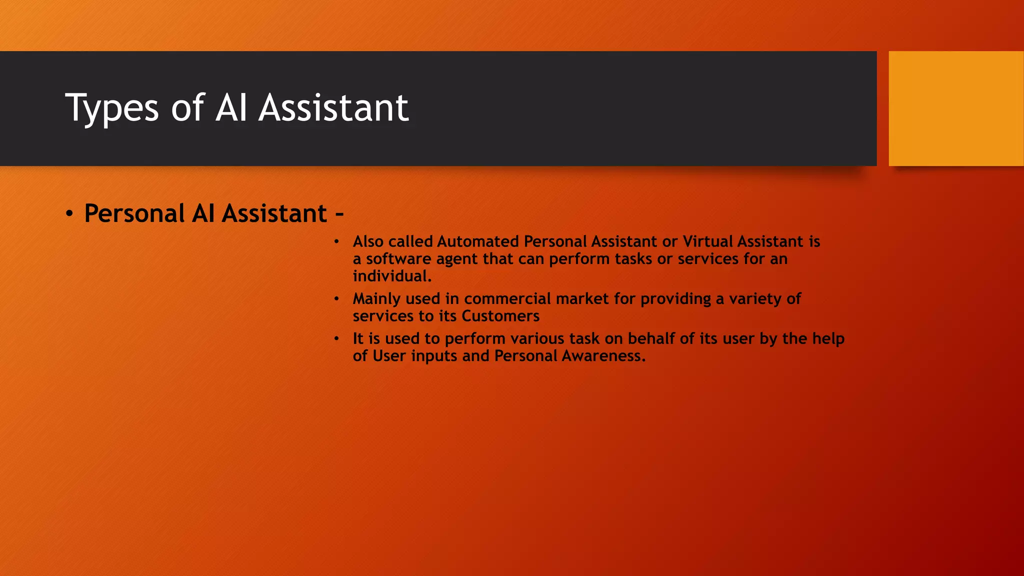 Types of AI Assistant
• Personal AI Assistant –
• Also called Automated Personal Assistant or Virtual Assistant is
a software agent that can perform tasks or services for an
individual.
• Mainly used in commercial market for providing a variety of
services to its Customers
• It is used to perform various task on behalf of its user by the help
of User inputs and Personal Awareness.
 