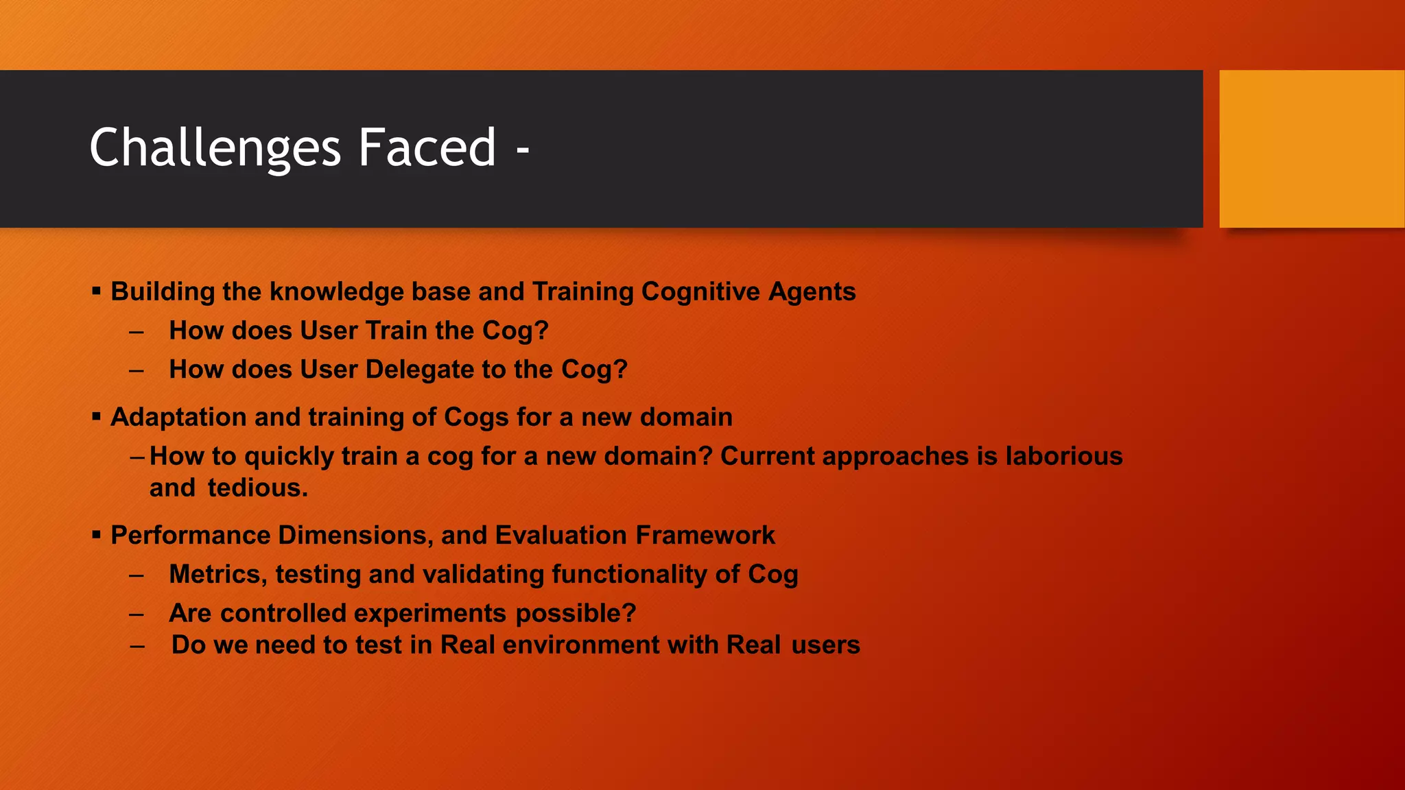 Challenges Faced -
 Building the knowledge base and Training Cognitive Agents
– How does User Train the Cog?
– How does User Delegate to the Cog?
 Adaptation and training of Cogs for a new domain
– How to quickly train a cog for a new domain? Current approaches is laborious
and tedious.
 Performance Dimensions, and Evaluation Framework
– Metrics, testing and validating functionality of Cog
– Are controlled experiments possible?
– Do we need to test in Real environment with Real users
 