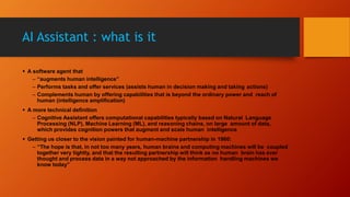 AI Assistant : what is it
 A software agent that
– “augments human intelligence”
– Performs tasks and offer services (assists human in decision making and taking actions)
– Complements human by offering capabilities that is beyond the ordinary power and reach of
human (intelligence amplification)
 A more technical definition
– Cognitive Assistant offers computational capabilities typically based on Natural Language
Processing (NLP), Machine Learning (ML), and reasoning chains, on large amount of data,
which provides cognition powers that augment and scale human intelligence
 Getting us closer to the vision painted for human-machine partnership in 1960:
– “The hope is that, in not too many years, human brains and computing machines will be coupled
together very tightly, and that the resulting partnership will think as no human brain has ever
thought and process data in a way not approached by the information handling machines we
know today”
 