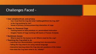 Challenges Faced -
 User adoption/trust, and privacy
– Can I trust that the Cog did what I told/taught/think the Cog did?
– Is the Cog working for me?
– Issues of privacy, privacy-preserving interaction of cogs.
 Team vs. Personal Cogs
– Training based on best practices vs. personalized instruction
– Imagine Teams of Cogs working with teams of Human Analysts
 Symbiosis Issues
– What is best for the human to do? What is best for the cog?
 Teaching the Cog what to do
– Learning from demonstration, Learning from documentation
– Telling the Cog what to do using natural language
– Interactive learning where the Cog may ask questions of the trainer
– How does the Cog learn what to do, reliably?
 