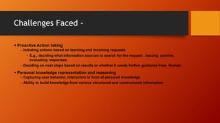 Challenges Faced -
 Proactive Action taking
– Initiating actions based on learning and incoming requests
• E.g., deciding what information sources to search for the request , issuing queries,
evaluating responses
– Deciding on next steps based on results or whether it needs further guidance from Human
 Personal knowledge representation and reasoning
– Capturing user behavior, interaction in form of personal knowledge
– Ability to build knowledge from various structured and unstructured information
 