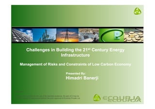 Challenges in Building the 21st Century Energy
                               Infrastructure

       Management of Risks and Constraints of Low Carbon Economy

                                                                Presented By:
                                                                Himadri Banerji

Confidential

This document is solely for the use of its intended audience. No part of it may be
circulated, quoted or reproduced without the prior approval of EcoUrja Private Ltd.
 