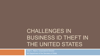 CHALLENGES IN
BUSINESS ID THEFT IN
THE UNITED STATES
Cheri L. Myers, Corporations Director
NC Department of the Secretary of State
 