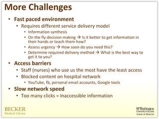 More Challenges Fast paced environment  Requires different service delivery model Information synthesis On the fly decision making    Is it better to get information in their hands or teach them how?  Assess urgency    How soon do you need this?  Determine required delivery method    What is the best way to get it to you?  Access barriers Staff (nurses) who use us the most have the least access Blocked content on hospital network YouTube, fb, personal email accounts, Google tools Slow network speed Too many clicks = Inaccessible information 