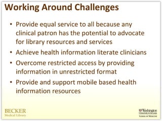 Working Around Challenges Provide equal service to all because any clinical patron has the potential to advocate for library resources and services Achieve health information literate clinicians Overcome restricted access by providing information in unrestricted format Provide and support mobile based health information resources 