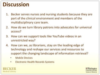 Discussion Becker serves nurses and nursing students because they are part of the clinical environment and members of the multidisciplinary care team.  How do we turn library patrons into advocates for universal access?  How can we support tools like YouTube videos in an unrestricted way? How can we, as librarians, stay on the leading edge of technology and reshape our services and resources to support the changing landscape of information retrieval? Mobile Devices Electronic Health Records Systems 