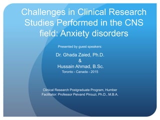Challenges in Clinical Research
Studies Performed in the CNS
field: Anxiety disorders
Presented by guest speakers:
Dr. Ghada Zaied, Ph.D.
&
Hussain Ahmad, B.Sc.
Toronto - Canada - 2015
Clinical Research Postgraduate Program, Humber
Facilitator: Professor Peivand Pirouzi, Ph.D., M.B.A.
 