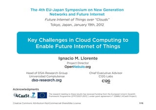 The 4th EU-Japan Symposium on New Generation
                        Networks and Future Internet
                            Future Internet of Things over "Clouds”
                                 Tokyo, Japan, January 19th, 2012



             Key Challenges in Cloud Computing to
               Enable Future Internet of Things

                                          Ignacio M. Llorente
                                                  Project Director


           Head of DSA-Research Group                                     Chief Executive Advisor
            Universidad Complutense                                              C12G Labs



Acknowledgments
                                The research leading to these results has received funding from the European Union's Seventh
                                Framework Programme ([FP7/2007-2013] ) under grant agreement n° 258862 (4CaaSt Project)


Creative Commons Attribution-NonCommercial-ShareAlike License                                                                  1/16
 