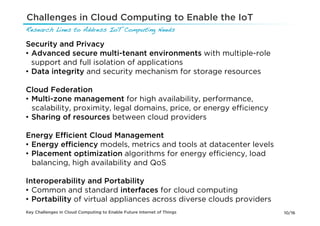 Challenges in Cloud Computing to Enable the IoT
Research Lines to Address IoT Computing Needs!

Security and Privacy
•  Advanced secure multi-tenant environments with multiple-role
   support and full isolation of applications
•  Data integrity and security mechanism for storage resources

Cloud Federation
•  Multi-zone management for high availability, performance,
   scalability, proximity, legal domains, price, or energy eﬃciency
•  Sharing of resources between cloud providers

Energy Eﬃcient Cloud Management
•  Energy eﬃciency models, metrics and tools at datacenter levels
•  Placement optimization algorithms for energy eﬃciency, load
   balancing, high availability and QoS

Interoperability and Portability
•  Common and standard interfaces for cloud computing
•  Portability of virtual appliances across diverse clouds providers
Key Challenges in Cloud Computing to Enable Future Internet of Things   10/16
 