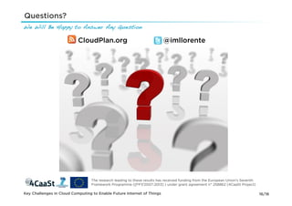 Questions?
We Will Be Happy to Answer Any Question !

                           CloudPlan.org                                  @imllorente




                                  The research leading to these results has received funding from the European Union's Seventh
                                  Framework Programme ([FP7/2007-2013] ) under grant agreement n° 258862 (4CaaSt Project)

Key Challenges in Cloud Computing to Enable Future Internet of Things                                                            16/16
 