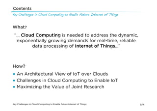 Contents
Key Challenges in Cloud Computing to Enable Future Internet of Things!



What?
 “… Cloud Computing is needed to address the dynamic,
  exponentially growing demands for real-time, reliable
        data processing of Internet of Things…”



How?
●  An Architectural View of IoT over Clouds
●  Challenges in Cloud Computing to Enable IoT
●  Maximizing the Value of Joint Research


Key Challenges in Cloud Computing to Enable Future Internet of Things    2/16
 