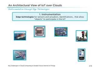 An Architectural View of IoT over Clouds
Instrumentation through Edge Technologies!

                                             1. Instrumentation
           Edge technologies for sensors and actuators, identiﬁcations… that allow
                             "objects" to participate in the IoT




Key Challenges in Cloud Computing to Enable Future Internet of Things                3/16
 