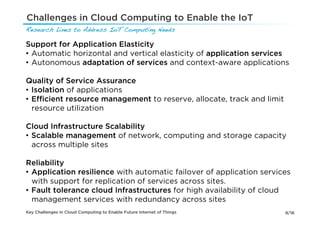 Challenges in Cloud Computing to Enable the IoT
Research Lines to Address IoT Computing Needs!

Support for Application Elasticity
•  Automatic horizontal and vertical elasticity of application services
•  Autonomous adaptation of services and context-aware applications

Quality of Service Assurance
•  Isolation of applications
•  Eﬃcient resource management to reserve, allocate, track and limit
   resource utilization

Cloud Infrastructure Scalability
•  Scalable management of network, computing and storage capacity
   across multiple sites

Reliability
•  Application resilience with automatic failover of application services
   with support for replication of services across sites.
•  Fault tolerance cloud Infrastructures for high availability of cloud
   management services with redundancy across sites
Key Challenges in Cloud Computing to Enable Future Internet of Things   9/16
 