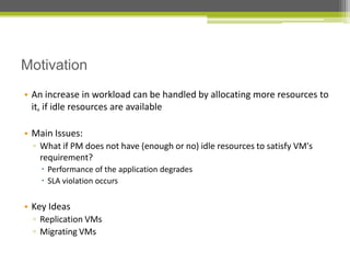 Motivation
• An increase in workload can be handled by allocating more resources to
it, if idle resources are available
• Main Issues:
▫ What if PM does not have (enough or no) idle resources to satisfy VM's
requirement?
 Performance of the application degrades
 SLA violation occurs

• Key Ideas
▫ Replication VMs
▫ Migrating VMs

 