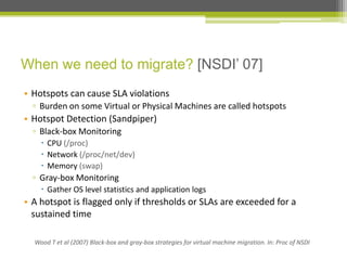 When we need to migrate? [NSDI’ 07]
• Hotspots can cause SLA violations
▫ Burden on some Virtual or Physical Machines are called hotspots

• Hotspot Detection (Sandpiper)
▫ Black-box Monitoring
 CPU (/proc)
 Network (/proc/net/dev)
 Memory (swap)

▫ Gray-box Monitoring
 Gather OS level statistics and application logs

• A hotspot is flagged only if thresholds or SLAs are exceeded for a
sustained time
Wood T et al (2007) Black-box and gray-box strategies for virtual machine migration. In: Proc of NSDI

 