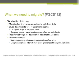 When we need to migrate? [FGCS’ 12]
• SLA violation detection
▫ Mapping low-level resource metrics to high-level SLAs
▫ Crude data maps to user requirements such as
 CPU speed maps to Response Time
 Occupied memory size maps to number of concurrent clients

▫ Predictive Strategy for detection of possible SLA violations
▫ Detection interval
 Short measurement intervals may degrade performance
 Long measurement intervals may cause ignorance of heavy SLA violations

Towards autonomic detection of SLA violations in Cloud infrastructures, Future Generation Computer Systems, 2012

 