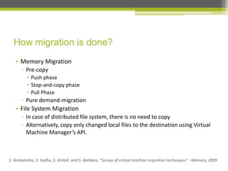 How migration is done?
• Memory Migration
▫ Pre-copy
 Push phase
 Stop-and-copy phase
 Pull Phase

▫ Pure demand-migration

• File System Migration
▫ In case of distributed file system, there is no need to copy
▫ Alternatively, copy only changed local files to the destination using Virtual
Machine Manager’s API.

S. Venkatesha, S. Sadhu, S. Kintali, and S. Barbara, "Survey of virtual machine migration techniques" - Memory, 2009

 