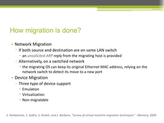 How migration is done?
• Network Migration
▫ If both source and destination are on same LAN switch
 an unsolicited ARP reply from the migrating host is provided

▫ Alternatively, on a switched network
 the migrating OS can keep its original Ethernet MAC address, relying on the
network switch to detect its move to a new port

• Device Migration
▫ Three type of device support
 Emulation
 Virtualization
 Non-migratable

S. Venkatesha, S. Sadhu, S. Kintali, and S. Barbara, "Survey of virtual machine migration techniques" - Memory, 2009

 