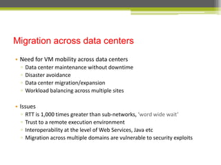 Migration across data centers
• Need for VM mobility across data centers
▫
▫
▫
▫

Data center maintenance without downtime
Disaster avoidance
Data center migration/expansion
Workload balancing across multiple sites

• Issues
▫
▫
▫
▫

RTT is 1,000 times greater than sub-networks, ‘word wide wait’
Trust to a remote execution environment
Interoperability at the level of Web Services, Java etc
Migration across multiple domains are vulnerable to security exploits

 