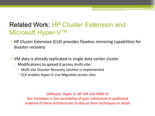 Related Work: HP Cluster Extension and
Microsoft Hyper-V™
• HP Cluster Extension (CLX) provides flawless mirroring capabilities for
disaster recovery
• VM data is already replicated in single data center cluster
▫ Modifications to spread it across multi-site:
 Multi-site Disaster Recovery solution is implemented
 CLX enables Hyper-V Live Migration across sites

(VMware, Hyper-V, HP-VM and AMD-V)
Our limitation is non-availability of peer referenced or published
material of these architectures to discuss their techniques in detail

 