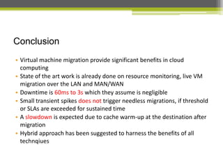 Conclusion
• Virtual machine migration provide significant benefits in cloud
computing
• State of the art work is already done on resource monitoring, live VM
migration over the LAN and MAN/WAN
• Downtime is 60ms to 3s which they assume is negligible
• Small transient spikes does not trigger needless migrations, if threshold
or SLAs are exceeded for sustained time
• A slowdown is expected due to cache warm-up at the destination after
migration
• Hybrid approach has been suggested to harness the benefits of all
technqiues

 