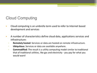 Cloud Computing
•

Cloud computing is an umbrella term used to refer to Internet based
development and services

•

A number of characteristics define cloud data, applications services and
infrastructure:
▫
▫
▫

Remotely hosted: Services or data are hosted on remote infrastructure.
Ubiquitous: Services or data are available anywhere.
Commodified: The result is a utility computing model similar to traditional
that of traditional utilities, like gas and electricity - you pay for what you
would want!

 