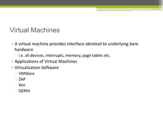 Virtual Machines
• A virtual machine provides interface identical to underlying bare
hardware
▫ i.e. all devices, interrupts, memory, page tables etc.

• Applications of Virtual Machines
• Virtualization Software
▫
▫
▫
▫

VMWare
ZAP
Xen
QEMU

 
