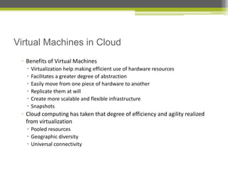 Virtual Machines in Cloud
▫ Benefits of Virtual Machines







Virtualization help making efficient use of hardware resources
Facilitates a greater degree of abstraction
Easily move from one piece of hardware to another
Replicate them at will
Create more scalable and flexible infrastructure
Snapshots

▫ Cloud computing has taken that degree of efficiency and agility realized
from virtualization
 Pooled resources
 Geographic diversity
 Universal connectivity

 