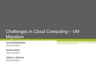 Challenges in Cloud Computing – VM
Migration
Sarmad Makhdoom
2012-03-0019
Kamran Khalil
2012-03-0012
Hafeez ur Rehman
2012-03-0031

 