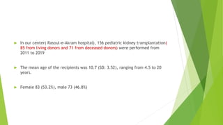  In our center( Rasoul-e-Akram hospital), 156 pediatric kidney transplantation(
85 from living donors and 71 from deceased donors) were performed from
2011 to 2019
 The mean age of the recipients was 10.7 (SD: 3.52), ranging from 4.5 to 20
years.
 Female 83 (53.2%), male 73 (46.8%)
 