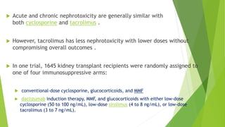  Acute and chronic nephrotoxicity are generally similar with
both cyclosporine and tacrolimus .
 However, tacrolimus has less nephrotoxicity with lower doses without
compromising overall outcomes .
 In one trial, 1645 kidney transplant recipients were randomly assigned to
one of four immunosuppressive arms:
 conventional-dose cyclosporine, glucocorticoids, and MMF
 daclizumab induction therapy, MMF, and glucocorticoids with either low-dose
cyclosporine (50 to 100 ng/mL), low-dose sirolimus (4 to 8 ng/mL), or low-dose
tacrolimus (3 to 7 ng/mL).
 